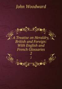 A Treatise on Heraldry, British and Foreign: With English and French Glossaries. 2