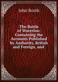 The Battle of Waterloo: Containing the Accounts Published by Authority, British and Foreign, and .