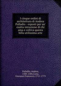 I cinque ordini di architettura di Andrea Palladio : esposti per un` esatta istruzione di chi ama e coltiva questa billa utilissima arte