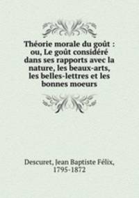 Thorie morale du got : ou, Le got considr dans ses rapports avec la nature, les beaux-arts, les belles-lettres et les bonnes moeurs
