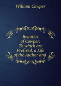 Beauties of Cowper: To which are Prefixed, a Life of the Author and .
