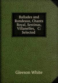 Ballades and Rondeaus, Chants Royal, Sestinas, Villanelles, & C: Selected .