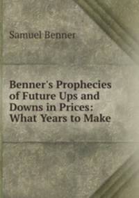 Benner`s Prophecies of Future Ups and Downs in Prices: What Years to Make .