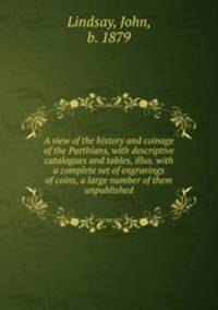 A view of the history and coinage of the Parthians, with descriptive catalogues and tables, illus. with a complete set of engravings of coins, a large number of them unpublished