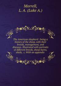 The American shepherd : being a history of the sheep, with their breeds, management, and diseases. Illustrated with portraits of different breeds, sheep barns, sheds, &c. With an appendix .