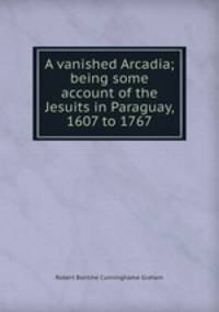 A vanished Arcadia; being some account of the Jesuits in Paraguay, 1607 to 1767