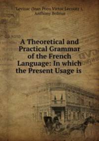 A Theoretical and Practical Grammar of the French Language: In which the Present Usage is .