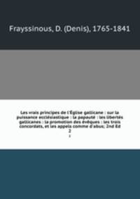 Les vrais principes de l`glise gallicane : sur la puissance ecclsiastique : la papaut : les liberts gallicanes : la promotion des vques : les trois concordats, et les appels comme d`abus; 2nd Ed.. 2