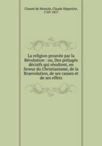 La religion prouve par la Rvolution : ou, Des prjugs dcisifs qui rsultent, en faveur du Christianisme, de la Rraevolution, de ses causes et de ses effets