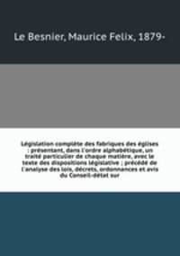 Lgislation complte des fabriques des glises : prsentant, dans l`ordre alphabtique, un trait particulier de chaque matire, avec le texte des dispositions lgislative ; prcd de l`analyse des lois, dcrets, ordonnances et avis du Conseil-dtat sur