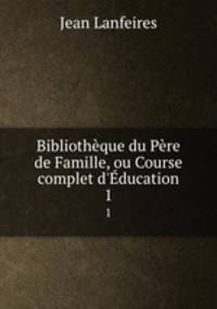 Bibliothque du Pre de Famille, ou Course complet d`ducation. 1