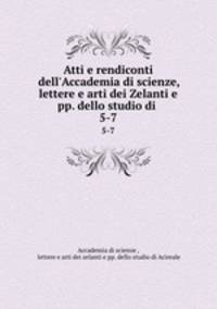 Atti e rendiconti dell`Accademia di scienze, lettere e arti dei Zelanti e pp. dello studio di .. 5-7