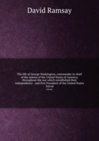 The life of George Washington, commander in chief of the armies of the United States of America, throughout the war which established their independence : and first President of the United States. 3rd ed.