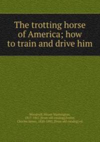 The trotting horse of America; how to train and drive him