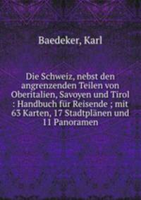 Die Schweiz, nebst den angrenzenden Teilen von Oberitalien, Savoyen und Tirol : Handbuch fr Reisende ; mit 63 Karten, 17 Stadtplnen und 11 Panoramen