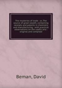 The mysteries of trade : or, The source of great wealth, containing receipts and patents in chemistry and manufacturing : with practical observations on the useful arts : original and compiled