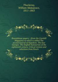 Roundabout papers : (from the Cornhill Magazine) to which is added The second funeral of Napoleon. The four Georges. The English humourists of the eighteenth century. Critical reviews and selections from Punch