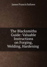 The Blacksmiths Guide: Valuable Instructions on Forging, Welding, Hardening .