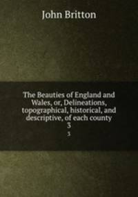 The Beauties of England and Wales, or, Delineations, topographical, historical, and descriptive, of each county. 3