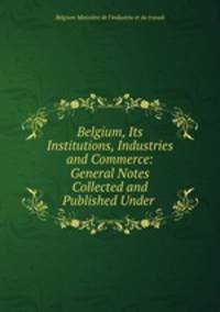 Belgium, Its Institutions, Industries and Commerce: General Notes Collected and Published Under .