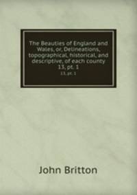 The Beauties of England and Wales, or, Delineations, topographical, historical, and descriptive, of each county. 13, pt. 1