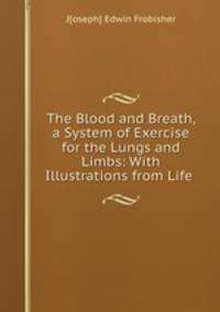 The Blood and Breath, a System of Exercise for the Lungs and Limbs: With Illustrations from Life .
