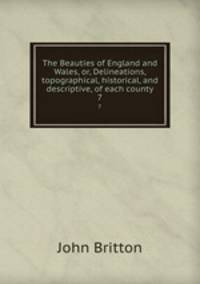 The Beauties of England and Wales, or, Delineations, topographical, historical, and descriptive, of each county. 7