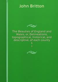 The Beauties of England and Wales, or, Delineations, topographical, historical, and descriptive, of each county. 1