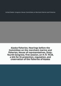 Alaska fisheries. Hearings before the Committee on the merchant marine and fisheries, House of representatives, Sixty-fourth Congress, first session, on H. R. 9528, a bill for th protection, regulation, and cnservation of the fisheries of Alaska