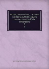 Actes, memoires, & autres : pieces authentiques concernant la Paix d`Utrecht. 6