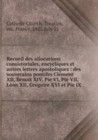 Recueil des allocutions consistoriales, encycliques et autres lettres apostoliques : des souverains pontifes Clment XII, Benoit XIV, Pie VI, Pie VII, Lon XII, Grgoire XVI et Pie IX
