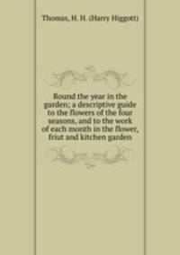Round the year in the garden; a descriptive guide to the flowers of the four seasons, and to the work of each month in the flower, friut and kitchen garden