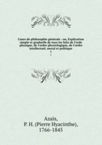 Cours de philosophie gnrale : ou, Explication simple et graduelle de tous les faits de l`orde physique, de l`ordre physiologique, de l`ordre intellectuel, moral et politique. 1