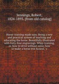 Horse-training made easy. Being a new and practical system of teaching and educating the horse. Beautifully illustrated with forty-four engravings. Whip-training, or, how to drive without reins; how to make a horse trot honest, &c