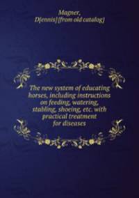The new system of educating horses, including instructions on feeding, watering, stabling, shoeing, etc. with practical treatment for diseases