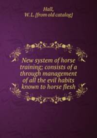 New system of horse training; consists of a through management of all the evil habits known to horse flesh