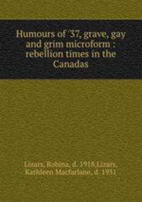 Humours of `37, grave, gay and grim microform : rebellion times in the Canadas