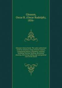 Gleason`s horse book. The only authorized work by America`s king of horse tamers, comprising history, breeding, training, breaking, buying, feeding, grooming, shoeing, doctoring, telling age and general care of the horse