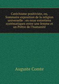 Catchisme positiviste, ou, Sommaire exposition de la religion universelle : en onze entretiens systmatiques entre une femme et un Prtre de l`humanit