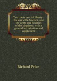 Two tracts on civil liberty : the war with America, and the debts and finances of the kingdom ; with a general introduction and supplement