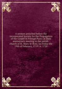 A sermon preached before the incorporated Society for the Propagation of the Gospel in Foreign Parts; at their anniversary meeting in the parish-church of St. Mary-le-Bow; on Friday the 19th of February, 1719 i.e. 1720