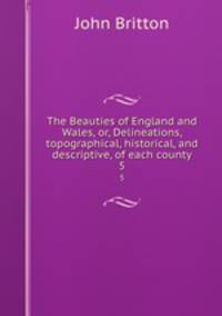 The Beauties of England and Wales, or, Delineations, topographical, historical, and descriptive, of each county. 5