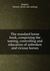 The standard horse book, comprising the taming, controlling and education of unbroken and vicious horses