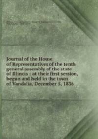 Journal of the House of Representatives of the tenth general assembly of the state of Illinois : at their first session, begun and held in the town of Vandalia, December 5, 1836
