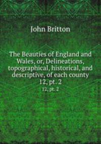 The Beauties of England and Wales, or, Delineations, topographical, historical, and descriptive, of each county. 12, pt. 2
