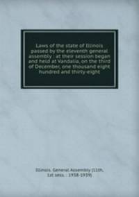 Laws of the state of Illinois passed by the eleventh general assembly : at their session began and held at Vandalia, on the third of December, one thousand eight hundred and thirty-eight