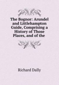 The Bognor: Arundel and Littlehampton Guide, Comprising a History of Those Places, and of the .