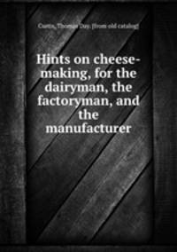 Hints on cheese-making, for the dairyman, the factoryman, and the manufacturer