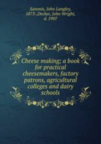 Cheese making; a book for practical cheesemakers, factory patrons, agricultural colleges and dairy schools