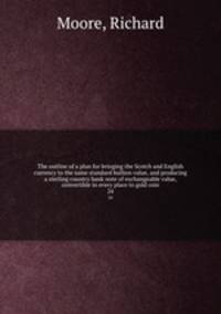 The outline of a plan for bringing the Scotch and English currency to the same standard bullion value, and producing a sterling country bank note of exchangeable value, convertible in every place to gold coin. 24